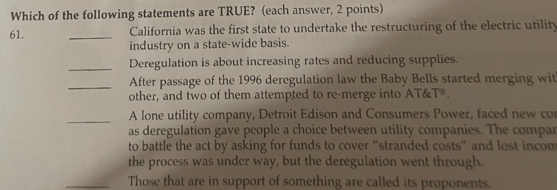 Which of the following statements are TRUE? (each answer, 2 points) 
61. _California was the first state to undertake the restructuring of the electric utility 
industry on a state-wide basis. 
_Deregulation is about increasing rates and reducing supplies. 
_After passage of the 1996 deregulation law the Baby Bells started merging wit 
other, and two of them attempted to re-merge into AT& T^(otimes). 
_A lone utility company, Detroit Edison and Consumers Power, faced new con 
as deregulation gave people a choice between utility companies. The compar 
to battle the act by asking for funds to cover “stranded costs” and lost incom 
the process was under way, but the deregulation went through. 
_Those that are in support of something are called its proponents.