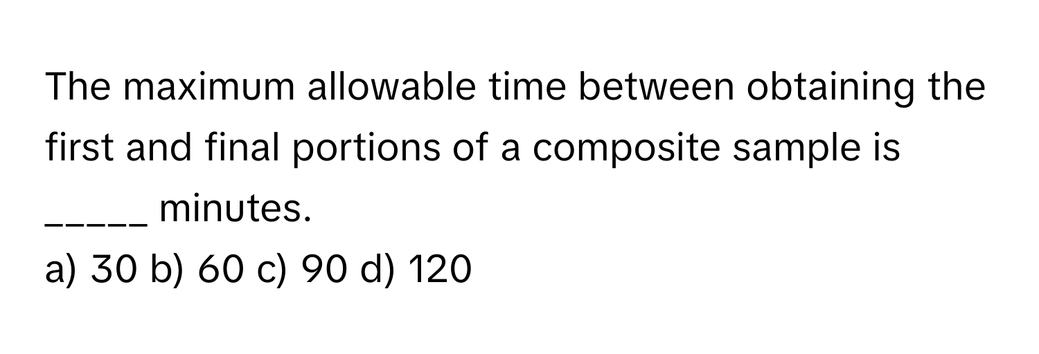 The maximum allowable time between obtaining the first and final portions of a composite sample is _____ minutes.

a) 30 b) 60 c) 90 d) 120