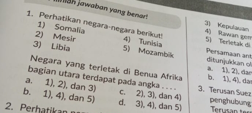 Iniah jawaban yang benar!
1. Perhatikan negara-negara berikut! 4) Tunisia
3) Kepulauan 4) Rawan gem
1) Somalia Persamaan ant
5) Terletak di
2) Mesir 5) Mozambik ditunjukkan ol
3) Libia a. 1), 2), dan
Negara yang terletak di Benua Afrika b. 1), 4), dar
bagian utara terdapat pada angka . . . . 3. Terusan Suez
a. 1),2) , dan 3) c. 2), 3), dan 4) penghubung
b. 1),4) , dan 5) d. 3), 4), dan 5)
2. Perhatikan
Terusan ter