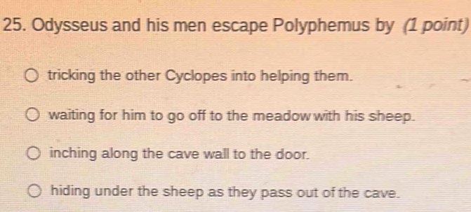 Odysseus and his men escape Polyphemus by (1 point)
tricking the other Cyclopes into helping them.
waiting for him to go off to the meadow with his sheep.
inching along the cave wall to the door.
hiding under the sheep as they pass out of the cave.