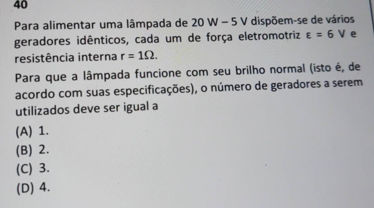 Para alimentar uma lâmpada de 20 W - 5 V dispõem-se de vários
geradores idênticos, cada um de força eletromotriz varepsilon =6V e
resistência interna r=1Omega. 
Para que a lâmpada funcione com seu brilho normal (isto é, de
acordo com suas especificações), o número de geradores a serem
utilizados deve ser igual a
(A) 1.
(B) 2.
(C) 3.
(D) 4.