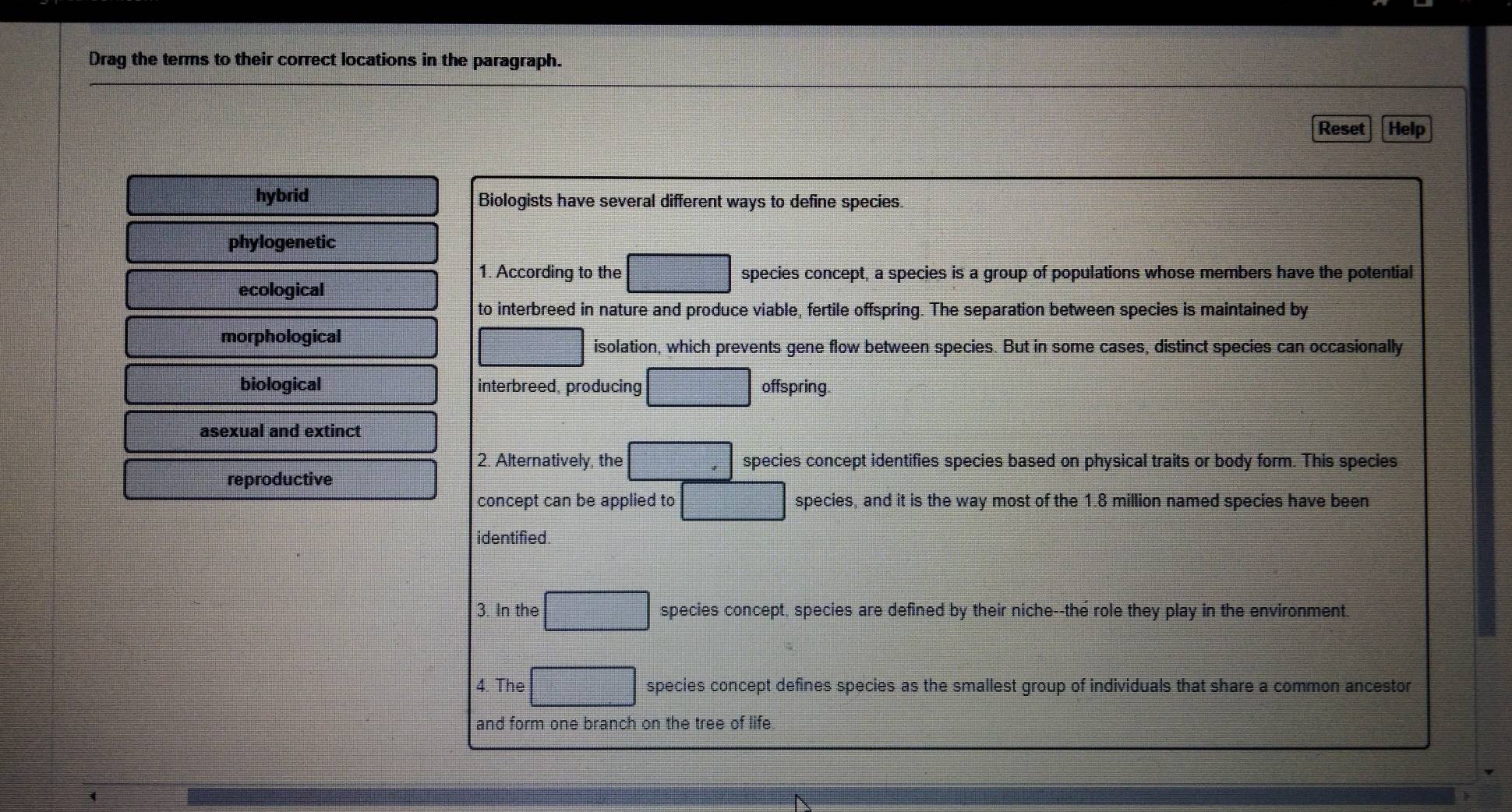 Drag the terms to their correct locations in the paragraph.
Reset Help
hybrid Biologists have several different ways to define species.
phylogenetic
1. According to the □ species concept, a species is a group of populations whose members have the potential
ecological
to interbreed in nature and produce viable, fertile offspring. The separation between species is maintained by
morphological
□ isolation, which prevents gene flow between species. But in some cases, distinct species can occasionally
biological interbreed, producing □ offspring.
asexual and extinct
2. Alternatively, the □ species concept identifies species based on physical traits or body form. This species
reproductive
concept can be applied to □ species, and it is the way most of the 1.8 million named species have been
identified.
3. In the □ species concept, species are defined by their niche--the role they play in the environment.
4 The□ species concept defines species as the smallest group of individuals that share a common ancestor
and form one branch on the tree of life.