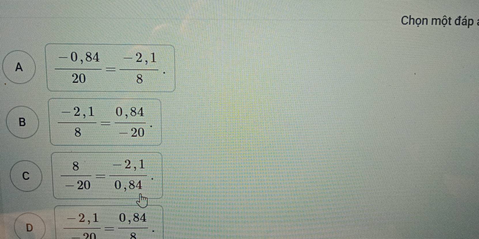 Chọn một đáp a
A  (-0,84)/20 = (-2,1)/8 .
B  (-2,1)/8 = (0,84)/-20 .
C  8/-20 = (-2,1)/0,84 .
D  (-2,1)/-20 = (0,84)/8 .