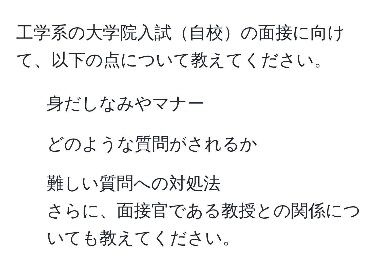 工学系の大学院入試自校の面接に向けて、以下の点について教えてください。
- 身だしなみやマナー
- どのような質問がされるか
- 難しい質問への対処法
さらに、面接官である教授との関係についても教えてください。