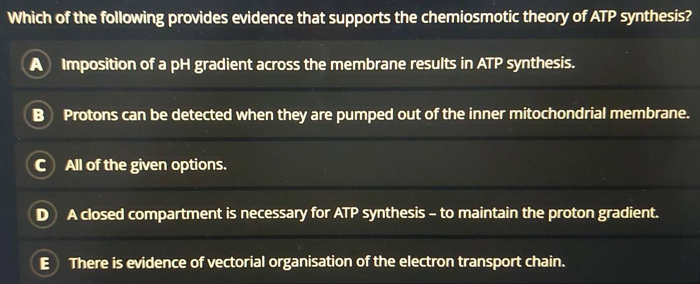 Which of the following provides evidence that supports the chemiosmotic theory of ATP synthesis?
Imposition of a pH gradient across the membrane results in ATP synthesis.
Protons can be detected when they are pumped out of the inner mitochondrial membrane.
All of the given options.
A closed compartment is necessary for ATP synthesis - to maintain the proton gradient.
E There is evidence of vectorial organisation of the electron transport chain.