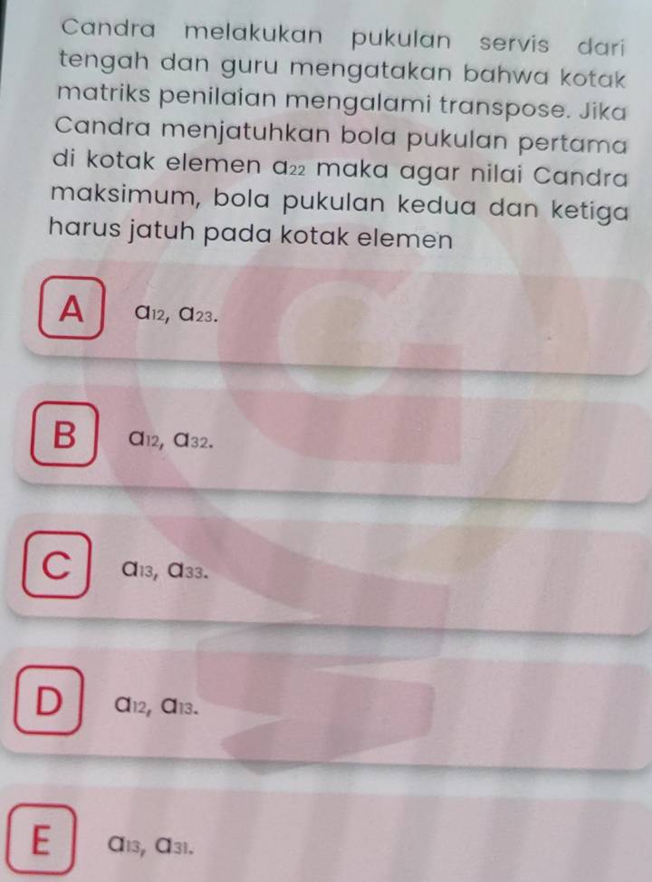 Candra melakukan pukulan servis dari
tengah dan guru mengatakan bahwa kotak .
matriks penilaian mengalami transpose. Jika
Candra menjatuhkan bola pukulan pertama
di kotak elemen a_22 maka agar nilai Candra
maksimum, bola pukulan kedua dan ketiga
harus jatuh pada kotak elemen
A a_12,a_23.
B a_12,a_32.
C a_13 a_33
D a_12,a_13.
E a_13 a_31