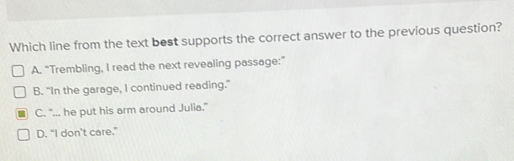 Which line from the text best supports the correct answer to the previous question?
A. “Trembling, I read the next revealing passage:”
B. “In the garage, I continued reading.”
C. “... he put his arm around Julia.”
D. “I don’t care.”