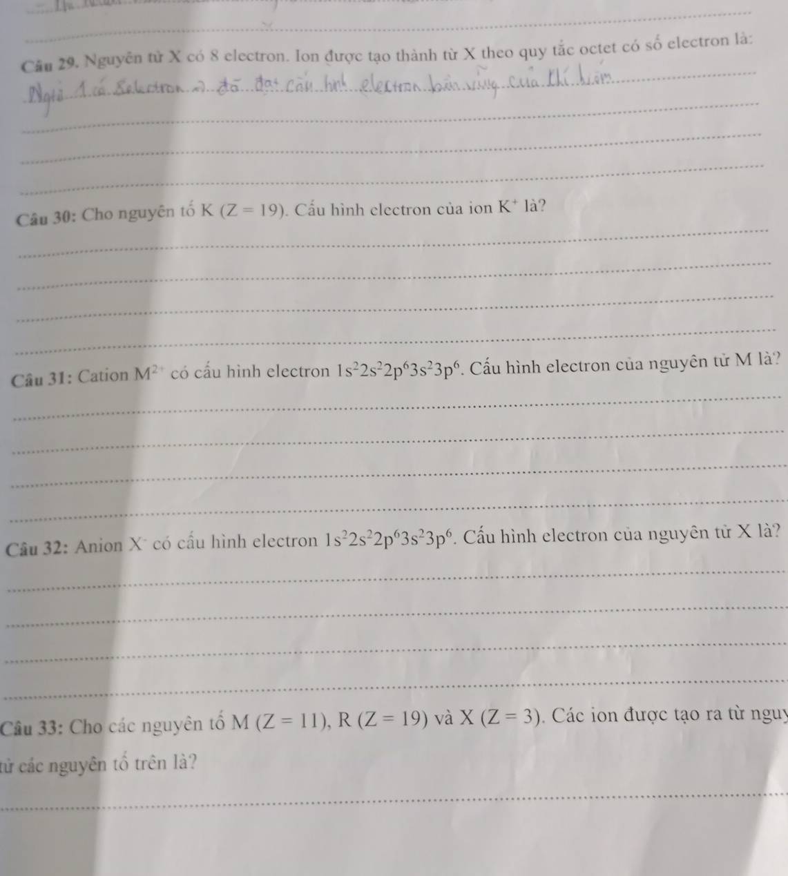 Cầu 29. Nguyễn từ X có 8 electron. Ion được tạo thành từ X theo quy tắc octet có số electron là: 
_ 
_ 
_ 
_ 
Câu 30: Cho nguyên tố K(Z=19). Cấu hình electron của ion K^+ là? 
_ 
_ 
_ 
_ 
Câu 31: Cation M^(2+) có cấu hình electron 1s^22s^22p^63s^23p^6. Cấu hình electron của nguyên tử M là? 
_ 
_ 
_ 
Câu 32: Anion X* có cầu hình electron 1s^22s^22p^63s^23p^6 Cấu hình electron của nguyên tử X là? 
_ 
_ 
_ 
_ 
Câu 33: Cho các nguyên tổ M(Z=11), R(Z=19) và X(Z=3) Các ion được tạo ra từ nguy 
tử các nguyên tổ trên là? 
_ 
_