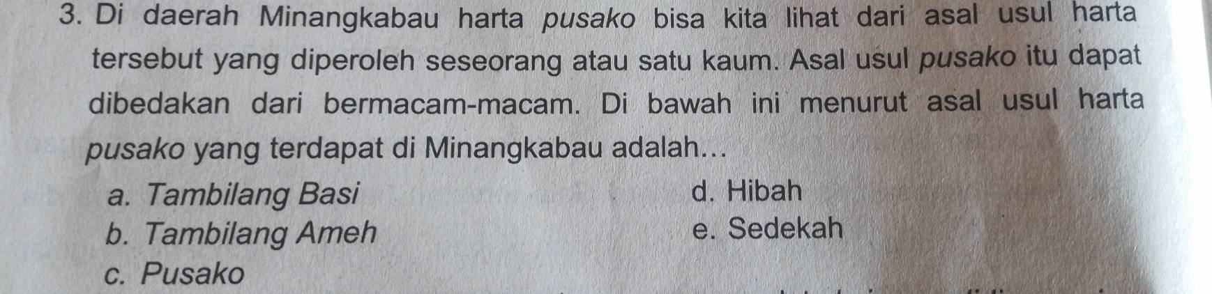 Di daerah Minangkabau harta pusako bisa kita lihat dari asal usul harta
tersebut yang diperoleh seseorang atau satu kaum. Asal usul pusako itu dapat
dibedakan dari bermacam-macam. Di bawah ini menurut asal usul harta
pusako yang terdapat di Minangkabau adalah...
a. Tambilang Basi d. Hibah
b. Tambilang Ameh e. Sedekah
c. Pusako