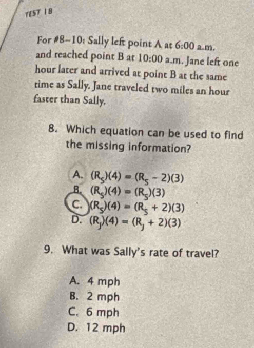 TEST 1 8
For #8-10: Sally left point A at 6:00 a.m.
and reached point B at 10:00 a.m. Jane left one
hour later and arrived at point B at the same
time as Sally. Jane traveled two miles an hour
faster than Sally.
8. Which equation can be used to find
the missing information?
A. (R_s)(4)=(R_s-2)(3)
B. (R_5)(4)=(R_5)(3)
C. (R_s)(4)=(R_s+2)(3)
D. (R_j)(4)=(R_j+2)(3)
9. What was Sally's rate of travel?
A. 4 mph
B. 2 mph
C. 6 mph
D. 12 mph