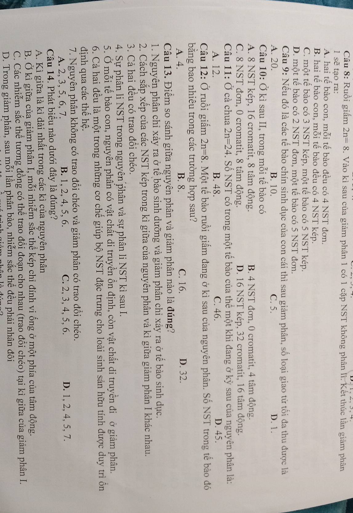 Ruồi giấm 2n=8. Vào kì sau của giảm phân 1 có 1 cặp NST không phân li. Kết thúc lần giảm phân
1 sẽ tạo ra:
A. hai tế bào con, mỗi tế bào đều có 4 NST đơn.
B. hai tế bào con, mỗi tế bào đều có 4 NST kép.
C. một tế bào có 3 NST kép, một tế bào có 5 NST kép.
D. một tế bào có 2 NST đơn, một tế bào có 5 NST đơn.
Câu 9: Nếu đó là các tế bào chín sinh dục của con cái thì sau giảm phân, số loại giao tử tối đa thu được là
A. 20. B. 10. C. 5. D. 1.
Câu 10: Ở kì sau II, trong mỗi tế bào có
A. 8 NST kép, 16 cromatit, 8 tâm động. B. 4 NST đơn, 0 cromatit, 4 tâm động.
C. 8 NST đơn, 0 cromatit, 8 tâm động. D. 16 NST kép, 32 cromatit, 16 tâm động.
Câu 11: Ở cà chua 2n=24. Số NST có trong một tế bào của thể một khi đang ở kỳ sau của nguyên phân là:
A. 12. B. 48. C. 46. D. 45.
Câu 12: Ở ruồi giấm 2n=8. Một tế bào ruồi giấm đang ở kì sau của nguyên phân. Số NST trong tế bào đó
bằng bao nhiêu trong các trường hợp sau?
A. 4. B. 8. C. 16. D. 32.
Câu 13. Điểm so sánh giữa nguyên phân và giảm phân nào là đúng?
1. Nguyên phân chỉ xảy ra ở tế bào sinh dưỡng và giảm phân chỉ xảy ra ở tế bào sinh dục.
2. Cách sắp xếp của các NST kép trong kì giữa của nguyên phân và kì giữa giảm phân I khác nhau.
3. Cả hai đều có trao đổi chéo.
4. Sự phân li NST trong nguyên phân và sự phân li NST kì sau I.
5. Ở mỗi tế bào con, nguyên phần có vật chất di truyền ồn định, còn vật chất di truyền đi ở giảm phân.
6. Cả hai đều là một trong những cơ chế giúp bộ NST đặc trưng cho loài sinh sản hữu tính được duy trì ồn
định qua các thế hệ.
7. Nguyên phân không có trao đổi chéo và giảm phân có trao đổi chéo.
A. 2, 3, 5, 6, 7. B. 1, 2, 4, 5, 6. C. 2, 3, 4, 5, 6. D. 1, 2, 4, 5, 7.
Câu 14. Phát biểu nào dưới đây là đúng?
A. Kì giữa là kì dài nhất trong các kì của nguyên phân
B. Ở kỉ giữa của giảm phân I, mỗi nhiễm sắc thể kép chỉ đính vi ống ở một phía của tâm động.
C. Các nhiễm sắc thể tương đồng có thể trao đổi đoạn cho nhau (trao đổi chéo) tại kì giữa của giảm phân I.
D. Trong giảm phân, sau mỗi lần phân bào, nhiễm sắc thể đều phải nhân đôi