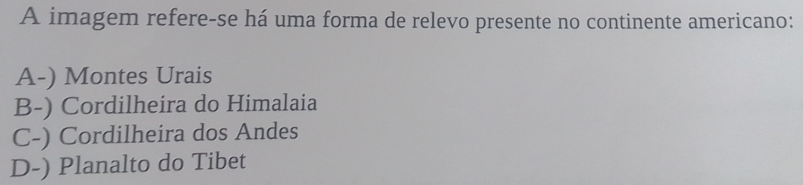 A imagem refere-se há uma forma de relevo presente no continente americano:
A-) Montes Urais
B-) Cordilheira do Himalaia
C-) Cordilheira dos Andes
D-) Planalto do Tibet