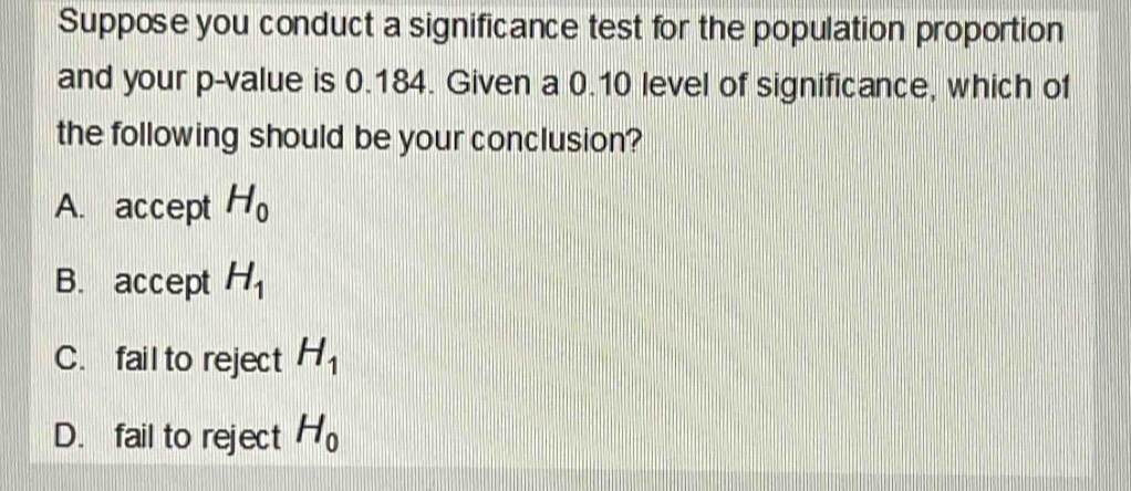 Suppose you conduct a significance test for the population proportion
and your p -value is 0.184. Given a 0.10 level of significance, which o1
the following should be your conclusion?
A. accept H_0
B. accept H_1
C. fail to reject H_1
D. fail to reject H_0