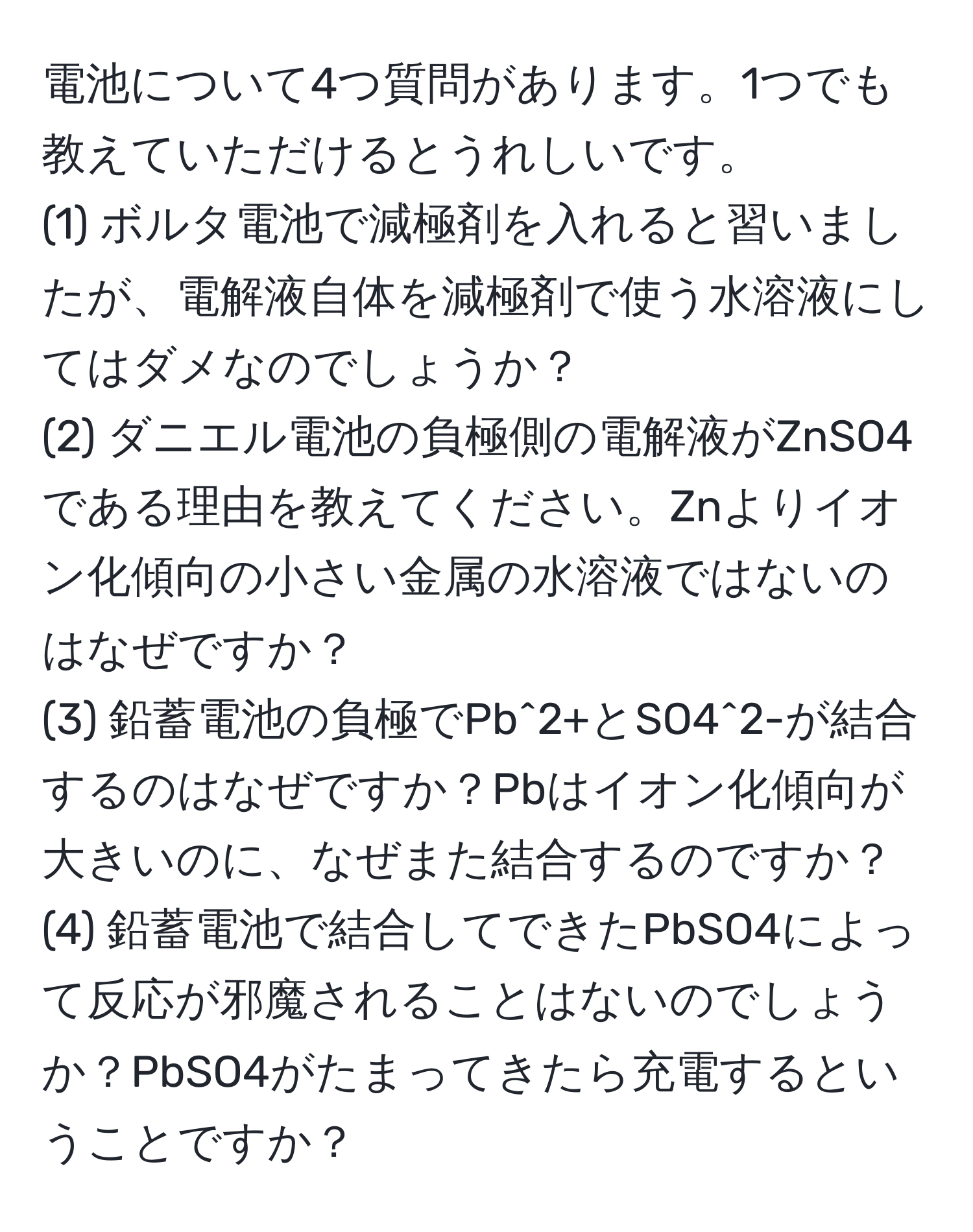 電池について4つ質問があります。1つでも教えていただけるとうれしいです。
(1) ボルタ電池で減極剤を入れると習いましたが、電解液自体を減極剤で使う水溶液にしてはダメなのでしょうか？
(2) ダニエル電池の負極側の電解液がZnSO4である理由を教えてください。Znよりイオン化傾向の小さい金属の水溶液ではないのはなぜですか？
(3) 鉛蓄電池の負極でPb^2+とSO4^2-が結合するのはなぜですか？Pbはイオン化傾向が大きいのに、なぜまた結合するのですか？
(4) 鉛蓄電池で結合してできたPbSO4によって反応が邪魔されることはないのでしょうか？PbSO4がたまってきたら充電するということですか？