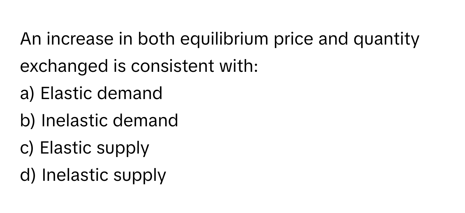 An increase in both equilibrium price and quantity exchanged is consistent with:

a) Elastic demand 
b) Inelastic demand 
c) Elastic supply 
d) Inelastic supply