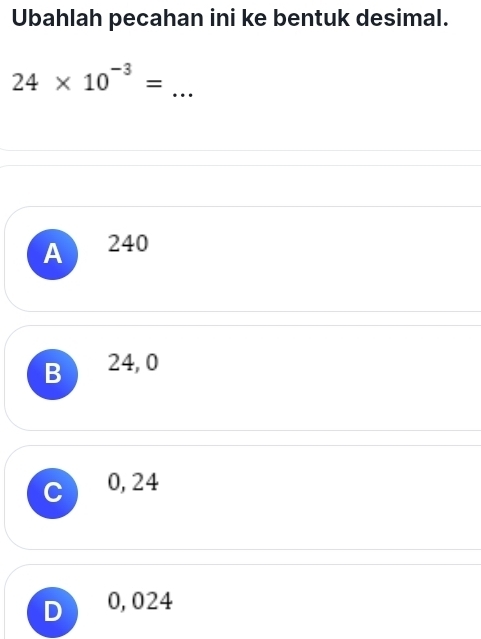 Ubahlah pecahan ini ke bentuk desimal.
_ 24* 10^(-3)=
A 240
B 24, 0
C 0, 24
0, 024