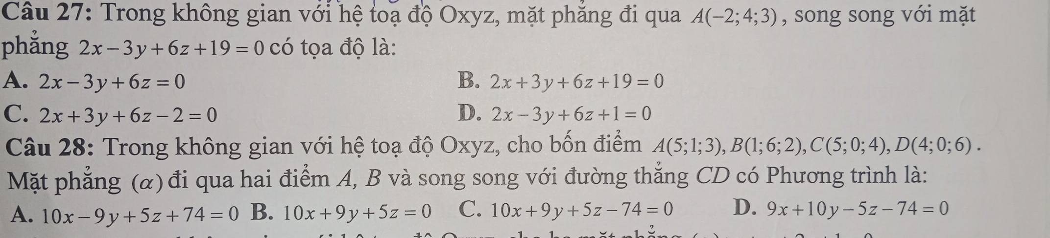 Trong không gian với hệ toạ độ Oxyz, mặt phăng đi qua A(-2;4;3) , song song với mặt
phẳng 2x-3y+6z+19=0 có tọa độ là:
A、 2x-3y+6z=0 B. 2x+3y+6z+19=0
C. 2x+3y+6z-2=0 D. 2x-3y+6z+1=0
Câu 28: Trong không gian với hệ toạ độ Oxyz, cho bốn điểm A(5;1;3), B(1;6;2), C(5;0;4), D(4;0;6). 
Mặt phẳng (α) đi qua hai điểm A, B và song song với đường thẳng CD có Phương trình là:
A. 10x-9y+5z+74=0 B. 10x+9y+5z=0 C. 10x+9y+5z-74=0 D. 9x+10y-5z-74=0