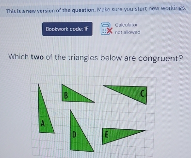 This is a new version of the question. Make sure you start new workings. 
Calculator 
Bookwork code: 1F not allowed 
Which two of the triangles below are congruent?