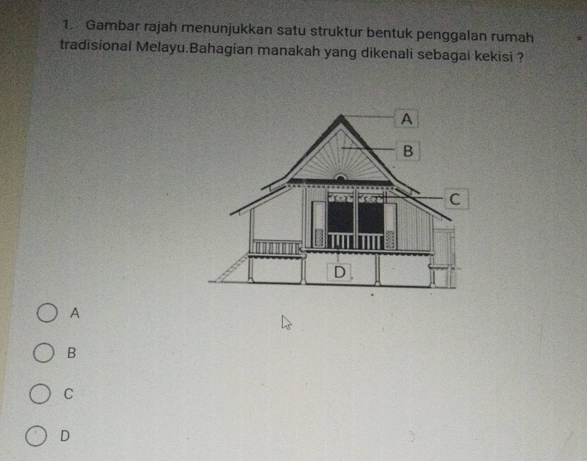 Gambar rajah menunjukkan satu struktur bentuk penggalan rumah *
tradisional Melayu.Bahagian manakah yang dikenali sebagai kekisi ?
A
B
C
D