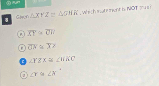 ⊙ PLAY 
8 Given △ XYZ≌ △ GHK , which statement is NOT true?
A overline XY≌ overline GH
B overline GK≌ overline XZ
c ∠ YZX≌ ∠ HKG
∠ Y≌ ∠ K