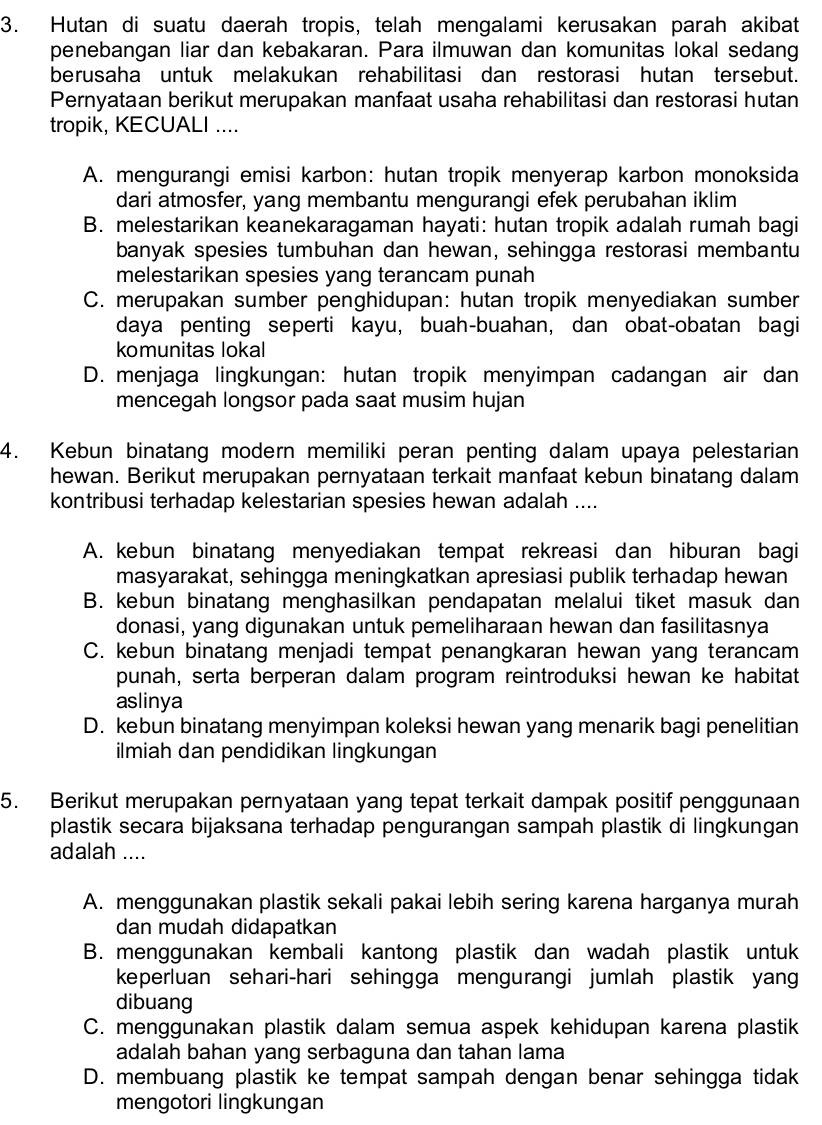 Hutan di suatu daerah tropis, telah mengalami kerusakan parah akibat
penebangan liar dan kebakaran. Para ilmuwan dan komunitas lokal sedang
berusaha untuk melakukan rehabilitasi dan restorasi hutan tersebut.
Pernyataan berikut merupakan manfaat usaha rehabilitasi dan restorasi hutan
tropik, KECUALI ....
A. mengurangi emisi karbon: hutan tropik menyerap karbon monoksida
dari atmosfer, yang membantu mengurangi efek perubahan iklim
B. melestarikan keanekaragaman hayati: hutan tropik adalah rumah bagi
banyak spesies tumbuhan dan hewan, sehingga restorasi membantu
melestarikan spesies yang terancam punah
C. merupakan sumber penghidupan: hutan tropik menyediakan sumber
daya penting seperti kayu, buah-buahan, dan obat-obatan bagi
komunitas lokal
D. menjaga lingkungan: hutan tropik menyimpan cadangan air dan
mencegah longsor pada saat musim hujan
4. Kebun binatang modern memiliki peran penting dalam upaya pelestarian
hewan. Berikut merupakan pernyataan terkait manfaat kebun binatang dalam
kontribusi terhadap kelestarian spesies hewan adalah ....
A. kebun binatang menyediakan tempat rekreasi dan hiburan bagi
masyarakat, sehingga meningkatkan apresiasi publik terhadap hewan
B. kebun binatang menghasilkan pendapatan melalui tiket masuk dan
donasi, yang digunakan untuk pemeliharaan hewan dan fasilitasnya
C. kebun binatang menjadi tempat penangkaran hewan yang terancam
punah, serta berperan dalam program reintroduksi hewan ke habitat
aslinya
D. kebun binatang menyimpan koleksi hewan yang menarik bagi penelitian
ilmiah dan pendidikan lingkungan
5. Berikut merupakan pernyataan yang tepat terkait dampak positif penggunaan
plastik secara bijaksana terhadap pengurangan sampah plastik di lingkungan
adalah ....
A. menggunakan plastik sekali pakai lebih sering karena harganya murah
dan mudah didapatkan
B. menggunakan kembali kantong plastik dan wadah plastik untuk
keperluan sehari-hari sehingga mengurangi jumlah plastik yang
dibuang
C. menggunakan plastik dalam semua aspek kehidupan karena plastik
adalah bahan yang serbaguna dan tahan lama
D. membuang plastik ke tempat sampah dengan benar sehingga tidak
mengotori lingkungan