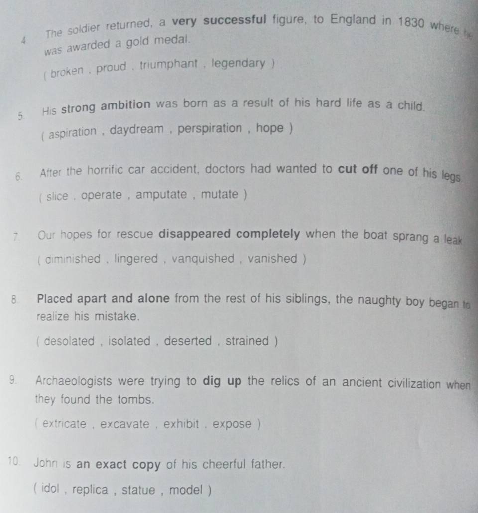 The soldier returned, a very successful figure, to England in 1830 where he 
was awarded a gold medal. 
( broken , proud , triumphant , legendary ) 
5. His strong ambition was born as a result of his hard life as a child. 
( aspiration , daydream , perspiration , hope ) 
6. After the horrific car accident, doctors had wanted to cut off one of his legs 
( slice , operate , amputate , mutate ) 
7. Our hopes for rescue disappeared completely when the boat sprang a leak 
( diminished , lingered , vanquished , vanished ) 
8 Placed apart and alone from the rest of his siblings, the naughty boy began to 
realize his mistake. 
( desolated , isolated , deserted , strained ) 
9. Archaeologists were trying to dig up the relics of an ancient civilization when 
they found the tombs. 
( extricate , excavate , exhibit , expose ) 
10. John is an exact copy of his cheerful father. 
( idol , replica , statue , model )