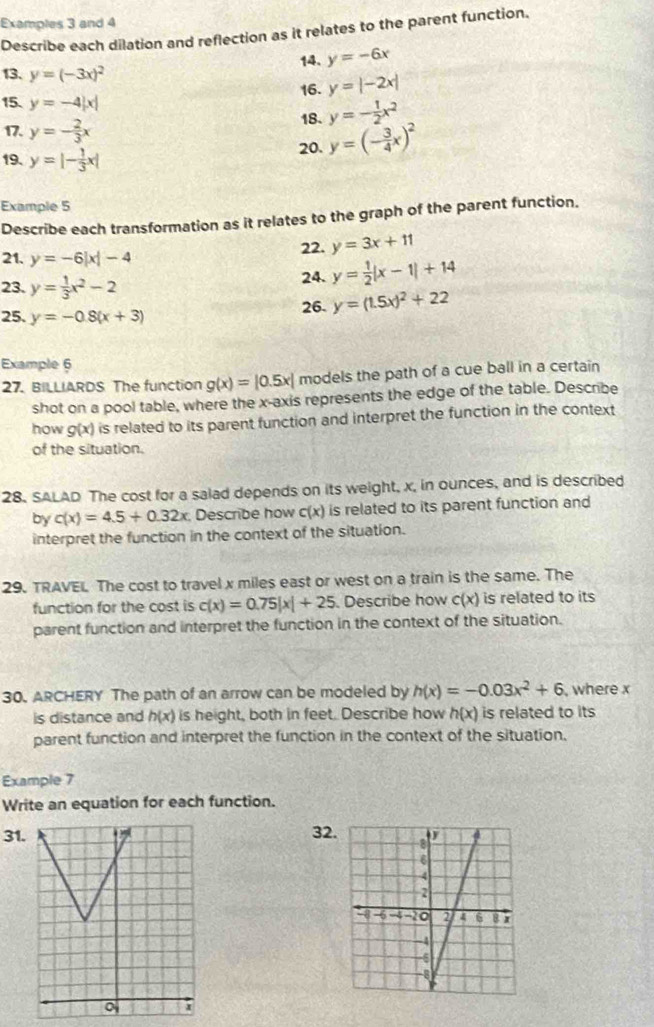 Examples 3 and 4
Describe each dilation and reflection as it relates to the parent function.
14. y=-6x
13. y=(-3x)^2
16. y=|-2x|
15. y=-4|x| y=- 1/2 x^2
17. y=- 2/3 x
18.
19. y=|- 1/3 x| 20. y=(- 3/4 x)^2
Example 5
Describe each transformation as it relates to the graph of the parent function.
22. y=3x+11
21. y=-6|x|-4
23. y= 1/3 x^2-2 24. y= 1/2 |x-1|+14
25. y=-0.8(x+3)
26. y=(1.5x)^2+22
Example 6
27. BILLIARDS The function g(x)=|0.5x| models the path of a cue ball in a certain
shot on a pool table, where the x-axis represents the edge of the table. Describe
how g(x) is related to its parent function and interpret the function in the context
of the situation.
28. SALAD The cost for a salad depends on its weight, x, in ounces, and is described
by c(x)=4.5+0.32x Describe how c(x) is related to its parent function and
interpret the function in the context of the situation.
29. TRAVEL. The cost to travel x miles east or west on a train is the same. The
function for the cost is c(x)=0.75|x|+25. Describe how c(x) is related to its
parent function and interpret the function in the context of the situation.
30. ARCHERY The path of an arrow can be modeled by h(x)=-0.03x^2+6 , where x
is distance and h(x) is height, both in feet. Describe how h(x) is related to its
parent function and interpret the function in the context of the situation.
Example 7
Write an equation for each function.
31. 32