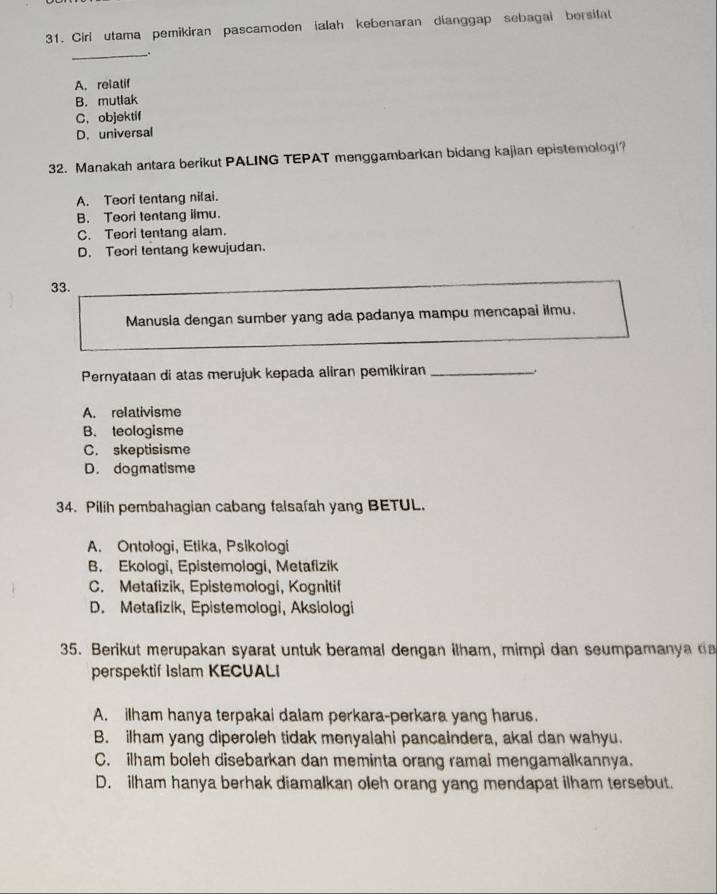 Cirl utama pemikiran pascamoden ialah kebenaran dianggap sebagai bersifat
__.
A. relatif
B. mutlak
C.objektif
D. universal
32. Manakah antara berikut PALING TEPAT menggambarkan bidang kajian epistemologi?
A. Teori tentang nilai.
B. Teori tentang iimu.
C. Teori tentang alam.
D. Teori tentang kewujudan.
33.
Manusia dengan sumber yang ada padanya mampu mencapai ilmu.
Pernyataan di atas merujuk kepada aliran pemikiran_
A. relativisme
B. teologisme
C. skeptisisme
D. dogmatisme
34. Pilih pembahagian cabang falsafah yang BETUL.
A. Ontologi, Etika, Psikologi
B. Ekologi, Epistemologi, Metafizik
C. Metafizik, Epistemologi, Kognitif
D. Metafizik, Epistemologi, Aksiologi
35. Berikut merupakan syarat untuk beramal dengan ilham, mimpi dan seumpamanya da
perspektif Islam KECUALI
A. ilham hanya terpakai dalam perkara-perkara yang harus.
B. ilham yang diperoleh tidak menyalahi pancaindera, akal dan wahyu.
C. ilham boleh disebarkan dan meminta orang ramai mengamalkannya.
D. ilham hanya berhak diamalkan oleh orang yang mendapat ilham tersebut.