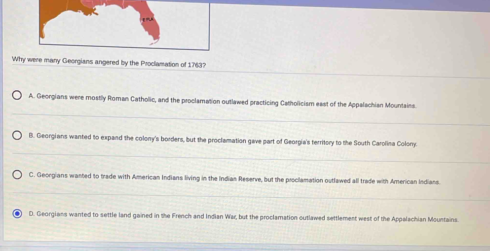 Why were many Georgians angered by the Proclamation of 1763?
A. Georgians were mostly Roman Catholic, and the proclamation outlawed practicing Catholicism east of the Appalachian Mountains.
B. Georgians wanted to expand the colony's borders, but the proclamation gave part of Georgia's territory to the South Carolina Colony.
C. Georgians wanted to trade with American Indians living in the Indian Reserve, but the proclamation outlawed all trade with American Indians.
D. Georgians wanted to settle land gained in the French and Indian War, but the proclamation outlawed settlement west of the Appalachian Mountains.