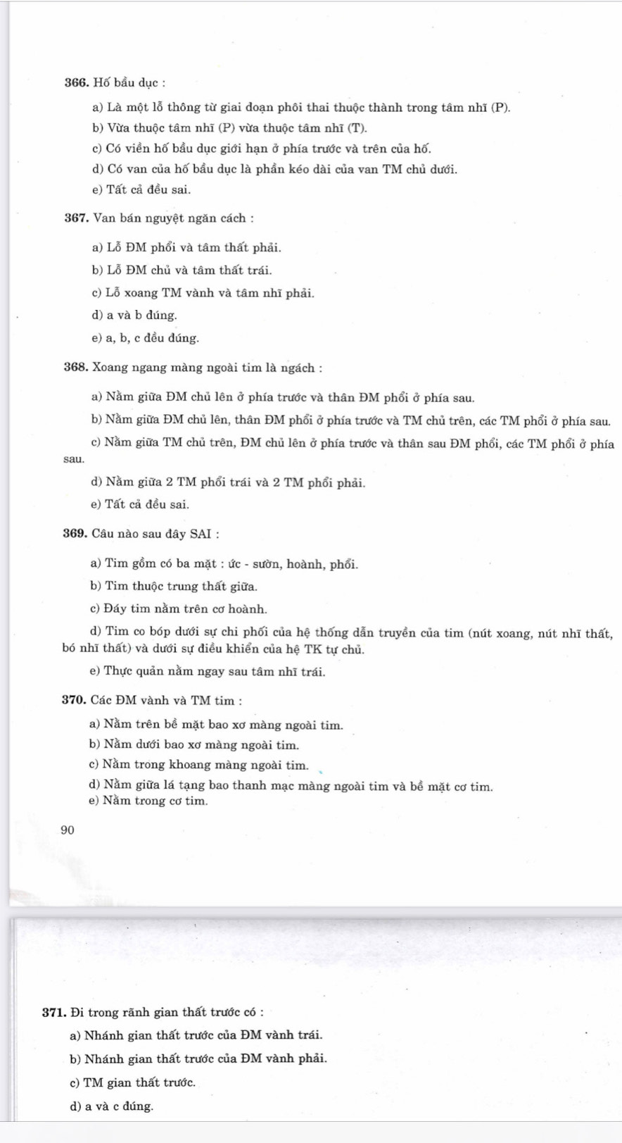 Hố bầu dục :
a) Là một lỗ thông từ giai doạn phôi thai thuộc thành trong tâm nhĩ (P).
b) Vừa thuộc tâm nhĩ (P) vừa thuộc tâm nhĩ (T).
c) Có viền hố bầu dục giới hạn ở phía trước và trên của hố.
d) Có van của hố bầu dục là phần kéo dài của van TM chủ dưới.
e) Tất cả đều sai.
367. Van bán nguyệt ngăn cách :
a) Lỗ ĐM phổi và tâm thất phải.
b) Lỗ ĐM chủ và tâm thất trái.
c) Lỗ xoang TM vành và tâm nhĩ phải.
d) a và b dúng.
e) a, b, c đều đúng.
368. Xoang ngang màng ngoài tim là ngách :
a) Nằm giữa ĐM chủ lên ở phía trước và thân ĐM phổi ở phía sau.
b) Nằm giữa ĐM chủ lên, thân ĐM phổi ở phía trước và TM chủ trên, các TM phổi ở phía sau.
c) Nằm giữa TM chủ trên, ĐM chủ lên ở phía trước và thân sau ĐM phổi, các TM phổi ở phía
sau.
d) Nằm giữa 2 TM phổi trái và 2 TM phổi phải.
e) Tất cả đều sai.
369. Câu nào sau đây SAI :
a) Tim gồm có ba mặt : ức - sườn, hoành, phổi.
b) Tim thuộc trung thất giữa.
c) Đáy tim nằm trên cơ hoành.
d) Tim co bóp dưới sự chi phối của hệ thống dẫn truyền của tim (nút xoang, nút nhĩ thất,
bó nhĩ thất) và dưới sự điều khiển của hệ TK tự chủ.
e) Thực quản nằm ngay sau tâm nhĩ trái.
370. Các ĐM vành và TM tim :
a) Nằm trên bề mặt bao xơ màng ngoài tim.
b) Nằm dưới bao xơ màng ngoài tim.
c) Nằm trong khoang màng ngoài tim.
d) Nằm giữa lá tạng bao thanh mạc màng ngoài tim và bề mặt cơ tim.
e) Năm trong cơ tim.
90
371. Đi trong rãnh gian thất trước có :
a) Nhánh gian thất trước của ĐM vành trái.
b) Nhánh gian thất trước của ĐM vành phải.
c) TM gian thất trước.
d) a và c dúng.