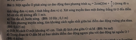 Một nguồn O phát sóng cơ dao động theo phương trình u_0=2cos (20π t+ π /3 ) (trong đó u 
tính bằng đơn vị mm, t tính bằng đơn vị s). Xét sóng truyền theo một đường thẳng từ O đến điểm 
M với tốc độ không đổi 1 m/s. 
a) Tìm tần số, bước sóng. (ĐS: 10 Hz; 0,1 m) 
b) Trên phương truyên sóng, tìm khoảng cách ngắn nhất giữa hai điểm dao động vuông pha nhau. 
( S:0.025m
c) Biết M cách O một khoảng 45 cm. Tính độ lệch pha giữa O và M (ĐS: 9π rad) 
d) Trong đoạn từ O đến M có bao nhiêu điểm dao động ngược pha với đao động tại nguồn O ? 
(ĐS: 4 điểm)