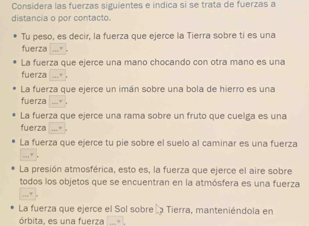 Considera las fuerzas siguientes e indica si se trata de fuerzas a 
distancia o por contacto. 
Tu peso, es decir, la fuerza que ejerce la Tierra sobre ti es una 
fuerza ... . 
La fuerza que ejerce una mano chocando con otra mano es una 
fuerza ..." · 
La fuerza que ejerce un imán sobre una bola de hierro es una 
fuerza a ___▼ . 
La fuerza que ejerce una rama sobre un fruto que cuelga es una 
fuerza ...” . 
La fuerza que ejerce tu pie sobre el suelo al caminar es una fuerza 
...▼ . 
La presión atmosférica, esto es, la fuerza que ejerce el aire sobre 
todos los objetos que se encuentran en la atmósfera es una fuerza 
...▼ . 
La fuerza que ejerce el Sol sobre la Tierra, manteniéndola en 
órbita, es una fuerza .