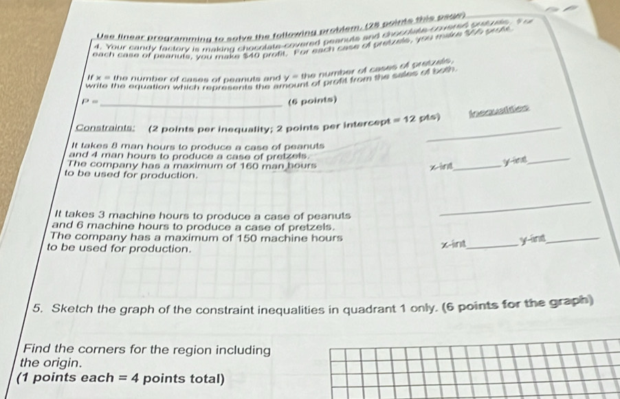 Use linear programming to solve the following problem, (28 poims this pear 
4. Your candy factory is making chocolate-covered peanuts and chocclate couerse sutute t 
each case of peanuls, you make $40 profit. For each case of preyale, you malke "Wh prots
r= the number of cases of peanuls and y= the number of cases of pretzls . 
write the equation which represents the a nt of profit from the sales of both.
P= _(6 points) 
_ 
Constraints: (2 points per inequality; 2 points per intercept =12 pis) Ineaustities 
It takes 8 man hours to produce a case of peanuts 
and 4 man hours to produce a case of pretzels. 
The company has a maximum of 160 man bours
x -ing_ 
_ 
to be used for production. 
It takes 3 machine hours to produce a case of peanuts 
_ 
and 6 machine hours to produce a case of pretzels. 
The company has a maximum of 150 machine hours
to be used for production.
x -int_ yand_ 
5. Sketch the graph of the constraint inequalities in quadrant 1 only. (6 points for the graph) 
Find the corners for the region including 
the origin. 
(1 points each =4 points total)