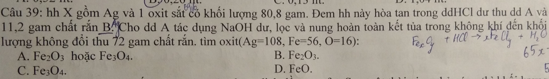 hh X gồm Ag và 1 oxit sắt có khối lượng 80, 8 gam. Đem hh này hòa tan trong ddHCl dư thu dd A và
11,2 gam chất rắn B. ^A Cho dd A tác dụng NaOH dư, lọc và nung hoàn toàn kết tủa trong không khí đến khối
lượng không đổi thu 72 gam chất rắn. tìm oxit ( Ag=108, Fe=56, O=16)
A. Fe_2O_3 hoặc Fe_3O_4. B. Fe₂ O_3.
C. Fe_3O_4. D. FeO.