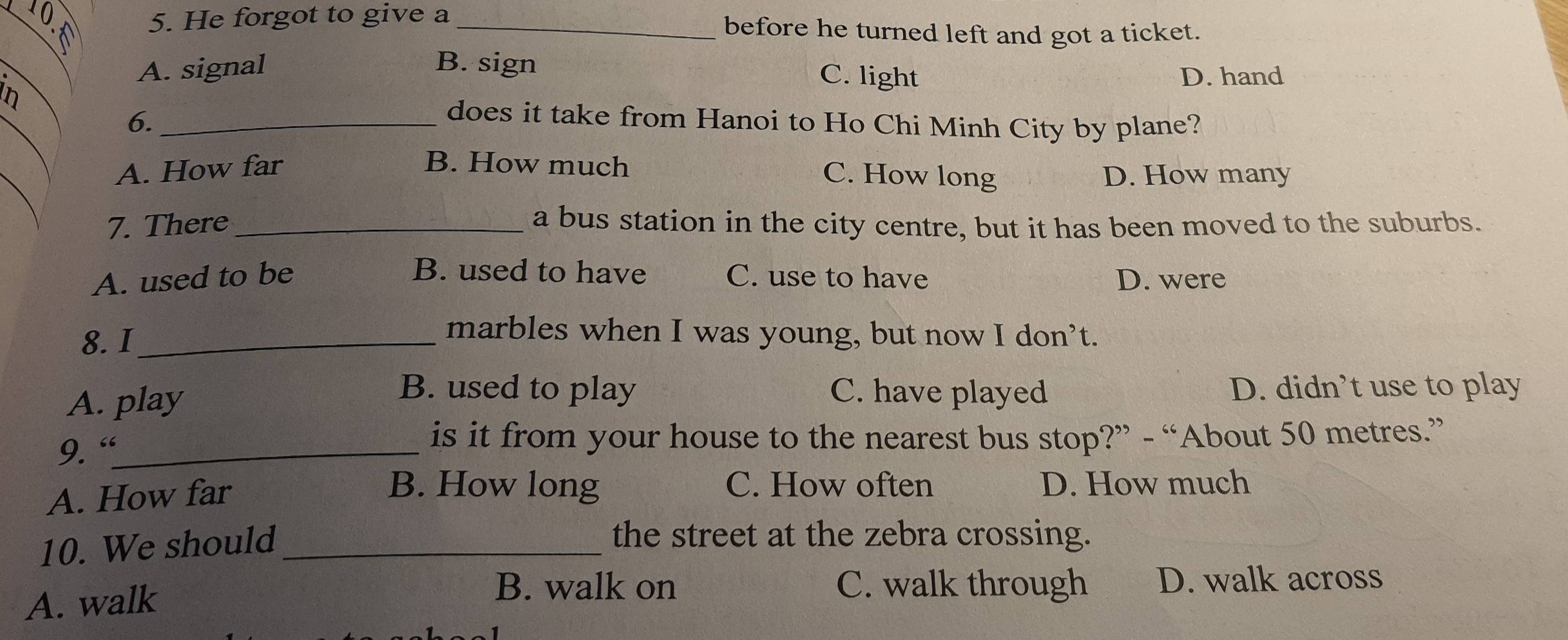 He forgot to give a _before he turned left and got a ticket.
A. signal B. sign
C. light
In D. hand
6._
does it take from Hanoi to Ho Chi Minh City by plane?
A. How far B. How much
C. How long D. How many
7. There _a bus station in the city centre, but it has been moved to the suburbs.
B. used to have
A. used to be C. use to have D. were
8. I_
marbles when I was young, but now I don’t.
B. used to play C. have played
A. play D. didn’t use to play
9. “_
is it from your house to the nearest bus stop?” - “About 50 metres.”
B. How long C. How often
A. How far D. How much
10. We should_
the street at the zebra crossing.
A. walk
B. walk on C. walk through D. walk across