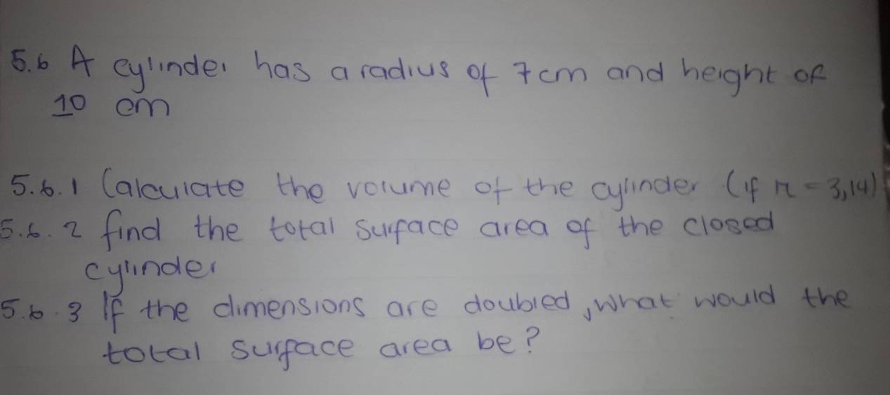 A eylinder has a radius of 7cm and height of
10 em
5. 6. 1 Calculate the volume of the cylinder (4f n=3,14)
5. 6. 2 find the total surface area of the cloged 
cylinder 
5. 6. 3 If the cimensions are doubled, what would the 
total surface area be?