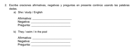 Escribe oraciones afirmativas, negativas y preguntas en presente continúo usando las palabras 
dadas 
a) She / study / English 
Afirmativa:_ 
Negativa:_ 
Pregunta:_ 
b) They / swim / in the pool 
Afirmativa:_ 
Negativa:_ 
Pregunta:_