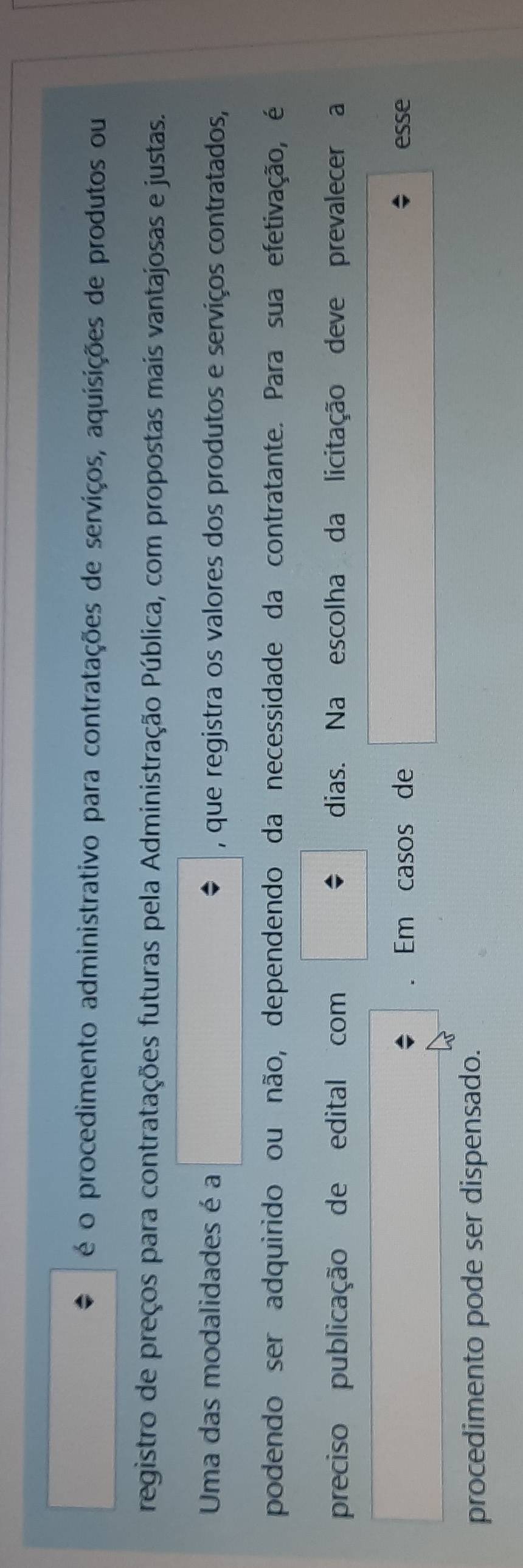 é o procedimento administrativo para contratações de serviços, aquisições de produtos ou 
registro de preços para contratações futuras pela Administração Pública, com propostas mais vantajosas e justas. 
Uma das modalidades é a , que registra os valores dos produtos e serviços contratados, 
podendo ser adquirido ou não, dependendo da necessidade da contratante. Para sua efetivação, é 
preciso publicação de edital com dias. Na escolha da licitação deve prevalecer a 
. Em casos de esse 
procedimento pode ser dispensado.