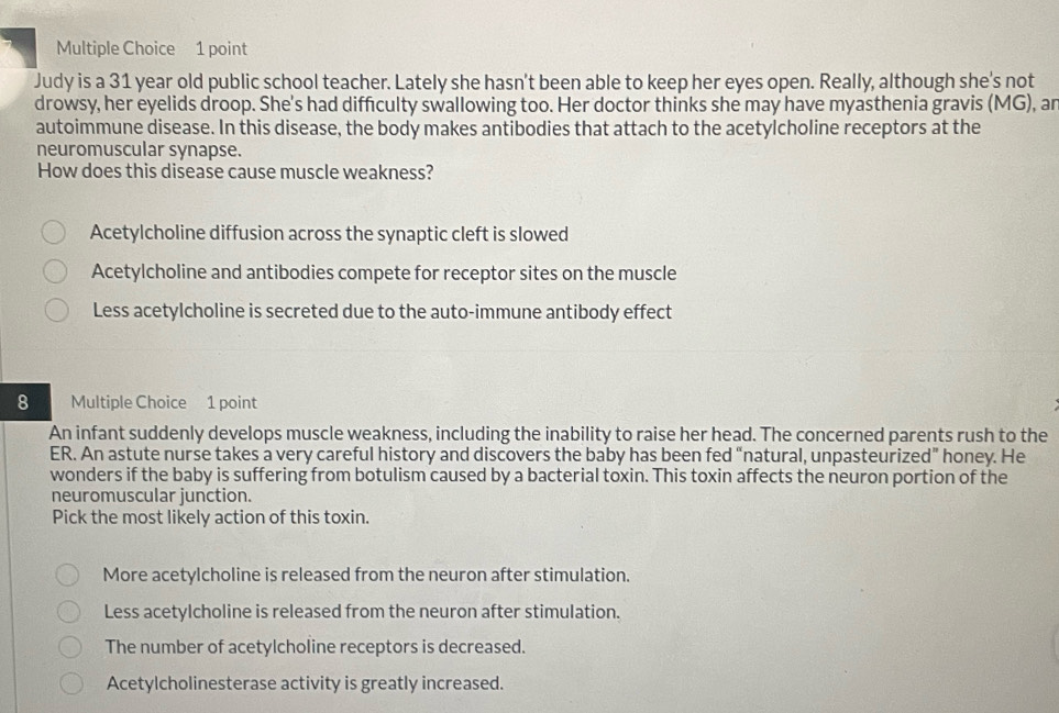 Judy is a 31 year old public school teacher. Lately she hasn't been able to keep her eyes open. Really, although she's not
drowsy, her eyelids droop. She's had difficulty swallowing too. Her doctor thinks she may have myasthenia gravis (MG), an
autoimmune disease. In this disease, the body makes antibodies that attach to the acetylcholine receptors at the
neuromuscular synapse.
How does this disease cause muscle weakness?
Acetylcholine diffusion across the synaptic cleft is slowed
Acetylcholine and antibodies compete for receptor sites on the muscle
Less acetylcholine is secreted due to the auto-immune antibody effect
8 Multiple Choice 1 point
An infant suddenly develops muscle weakness, including the inability to raise her head. The concerned parents rush to the
ER. An astute nurse takes a very careful history and discovers the baby has been fed “natural, unpasteurized” honey. He
wonders if the baby is suffering from botulism caused by a bacterial toxin. This toxin affects the neuron portion of the
neuromuscular junction.
Pick the most likely action of this toxin.
More acetylcholine is released from the neuron after stimulation.
Less acetylcholine is released from the neuron after stimulation.
The number of acetylcholine receptors is decreased.
Acetylcholinesterase activity is greatly increased.