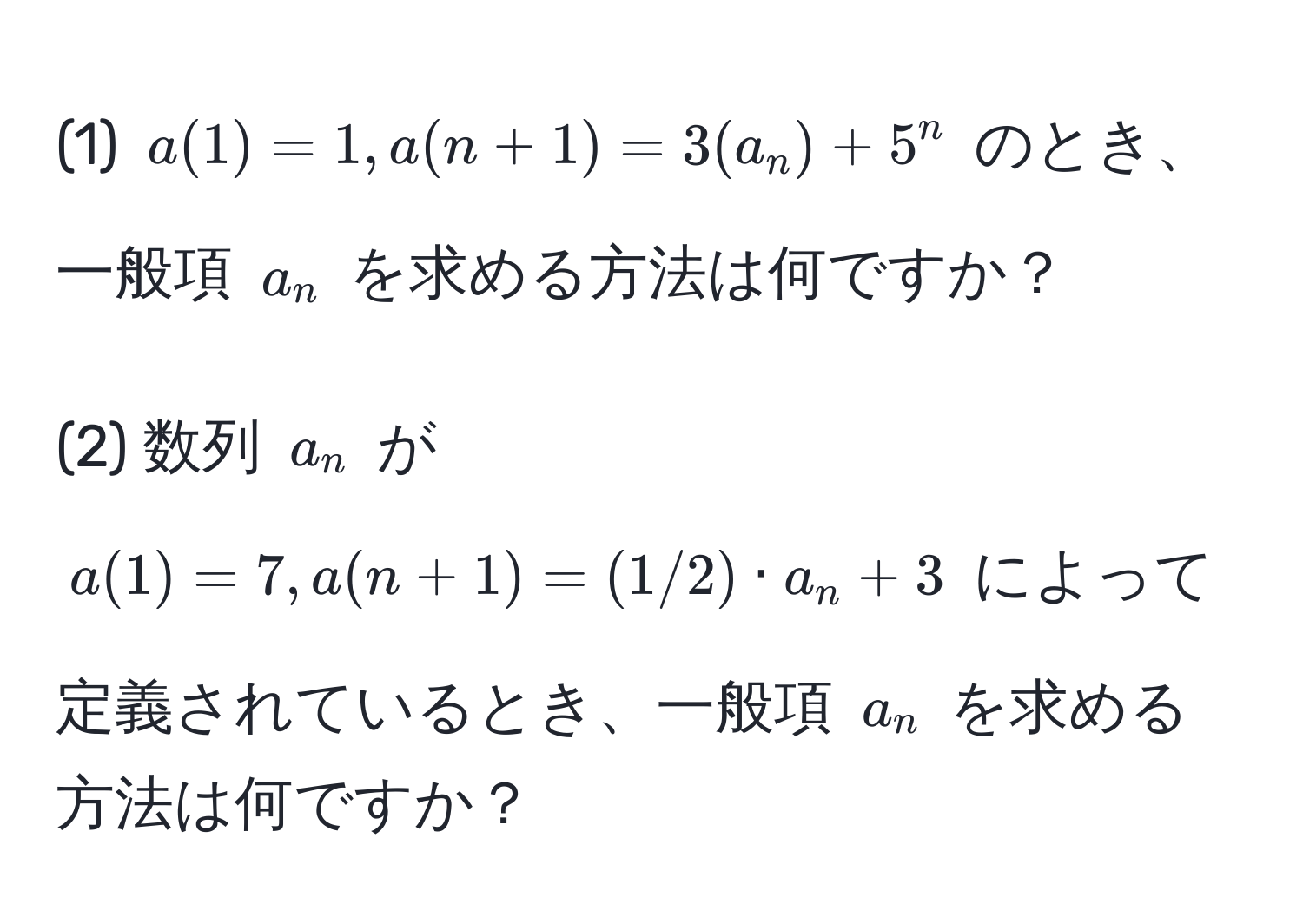 (1) $a(1)=1, a(n+1)=3(a_n)+5^n$ のとき、一般項 $a_n$ を求める方法は何ですか？

(2) 数列 $a_n$ が $a(1)=7, a(n+1)=(1/2) · a_n + 3$ によって定義されているとき、一般項 $a_n$ を求める方法は何ですか？