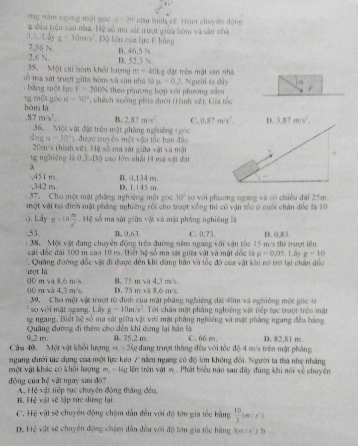ng năm ngang một góc a=20 như hình yề. Hòm chuyên động
g đều trên san nhà. Hệ số ma sát trượt giữa hòm và sân nhà
0.3. Lây g=10m/s^2. Độ lớn của lực F bằng
7,56 N. B. 46.5 N.
2,6 N. D. 52.3 N.
35. Một cái hòm khổi lượng m=40kg đặt trên mặt sản nhà
số ma sát trượt giữa hòm và sân nhà là mu _1=0.2 Người ta đây
bằng một lực F=200N theo phương hợp với phương nằm
ng  một góc a=30° , chếch xuống phía dưới (Hình về). Gia tốc
hòm là.87m/s^2.
B. 2,87m/s^2, C. 0.87m/s^2. D. 3,87m/s^2,
36. Một vật đặt trên mật phăng nghiêng (góc
iēng alpha =30°) , được truyền một vận tốc ban đầu
20m/s (hình vẽ). Hệ số ma sát giữa vật và mật
1g nghiêng là 0,3. Độ cao lớn nhật H mà vật đạt
à
,451 m. B. 0,134 m.
,342 m. D. 1.145 m.
37.  Cho một mặt phăng nghiêng một góc 30° so với phương ngang và có chiều đài 25m.
một vật tại đinh mặt phăng nghiêng rồi cho trượt xống thì có vận tốc ở cuối chân đốc là 10
;). Lấy g=10 m/s^2 . Hệ số ma sát giữa vật và mật phầng nghiêng là.53. B. 0.63. C. 0,73. D. 0,83.
38. Một vật đang chuyên động trên đường năm ngang với vận tốc 15 m/s thì trượt lên
cái đốc dài 100 m cao 10 m. Biết hệ số ma sát giữa vật và mặt đốc là mu =0.05. Lây g=10
Quang đường đốc vật đi được đến khi dừng hăn và tốc độ của vật khi nó trở lại chân đốc
ượt là
00 m và 8,6 m/s. B. 75 m và 4,3 m/s.
00 m và 4,3 m/s. D. 75 m và 8,6 m/s.
39. Cho một vật trượt từ đình của mặt pháng nghiêng dài 40m và nghiêng một gốc ơ
so với mặt ngang. Lây g=10m/s^2. Tới chấn mặt pháng nghiêng vật tiếp tục trượt trên mặt
ng ngang. Biết hệ số ma sát giữa vật với mặt phẳng nghiêng và mặt phẳng ngang đều bằng
Quãng đường đi thêm cho đên khi dừng lại hân là
9,2 m. B. 75,2 m. C. 66 m. D. 82,81 m.
Câu 40. Một vật khối lượng m_1=2kg dang trượt thăng đều với tốc độ 4 m/s trên mặt phăng
ngang dưới tác dụng của một lực kéo F năm ngang có độ lớn không đổi. Người ta thà nhẹ nháng
một vật khác có khổi lượng m_2=1kg g lên trên vật n Phát biểu nào sau đây đúng khi nói về chuyên
động của hệ vật ngay sau đó?
A. Hệ vật tiếp tục chuyển động thăng đều.
B. Hệ vật sẽ lập tức dừng lại.
C. Hệ vật sẽ chuyên động chậm dẫn đều với độ lớn gia tốc bằng  10/3 (m:x^2).
D. Hệ vật sẽ chuyên động chậm dẫn đều với độ lớn gia tốc bằng 1(m/s') b