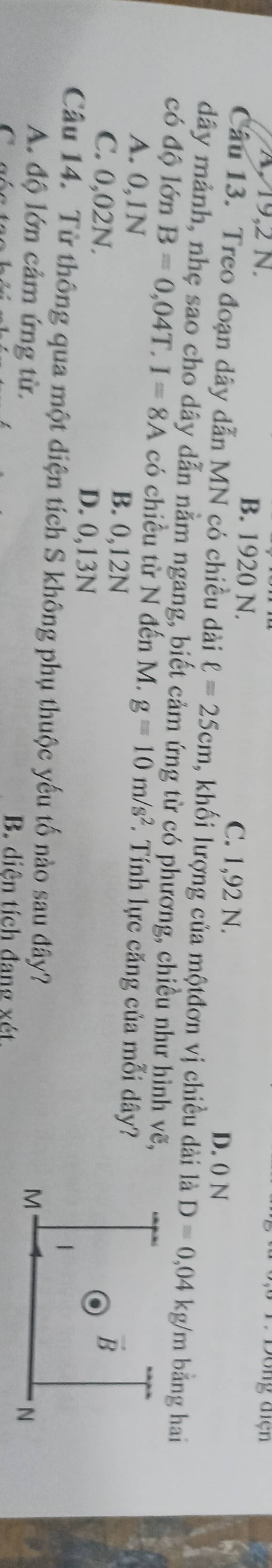 Dồng điện
A 19,2 N. B. 1920 N. D. 0 N
C. 1,92 N.
Câu 13. Treo đoạn dây dẫn MN có chiều dài ell =25cm , khối lượng của mộtđơn vị chiều dài là D=0,04 kg/m bằng hai
dây mảnh, nhẹ sao cho dây dẫn nằm ngang, biết cảm ứng từ có phương, chiều như hình vẽ,
có độ lớn B=0,04T.I=8A có chiều từ N đến M. g=10m/s^2. Tính lực căng của mỗi dây?
A. 0,1N B. 0,12N
C. 0,02N. D. 0,13N
Câu 14. Từ thông qua một diện tích S không phụ thuộc yếu tố nào sau đây?
A. độ lớn cảm ứng từ.
C
B. diện tích đang xét.