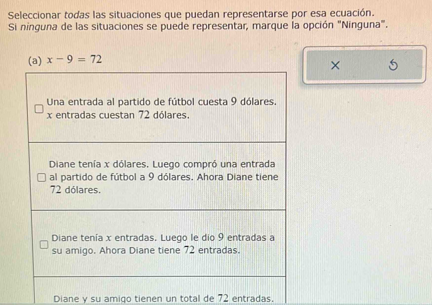 Seleccionar todas las situaciones que puedan representarse por esa ecuación. 
Si ninguna de las situaciones se puede representar, marque la opción "Ninguna".
x-9=72
× 
Diane y su amigo tienen un total de 72 entradas.