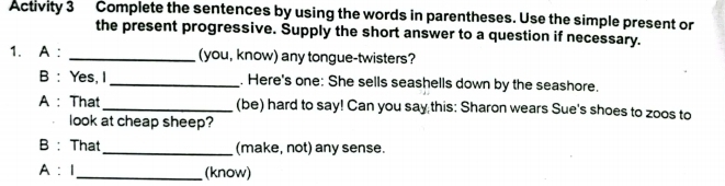 Activity 3 Complete the sentences by using the words in parentheses. Use the simple present or 
the present progressive. Supply the short answer to a question if necessary. 
1. A : _(you, know) any tongue-twisters? 
B : Yes, I _. Here's one: She sells seashells down by the seashore. 
A : That _(be) hard to say! Can you say this: Sharon wears Sue's shoes to zoos to 
look at cheap sheep? 
B : That _(make, not) any sense. 
A ：I_ (know)