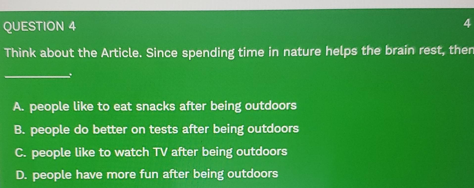 Think about the Article. Since spending time in nature helps the brain rest, then
_
A. people like to eat snacks after being outdoors
B. people do better on tests after being outdoors
C. people like to watch TV after being outdoors
D. people have more fun after being outdoors