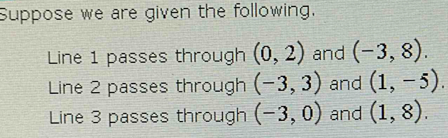 Suppose we are given the following. 
Line 1 passes through (0,2) and (-3,8). 
Line 2 passes through (-3,3) and (1,-5). 
Line 3 passes through (-3,0) and (1,8).