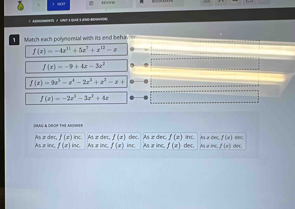 REVIEW
a ASSIGNMENTS / UNIT 2 QUIZ 5 (END-BEHAVIOR)
Match each polynomial with its end behavior.
f(x)=-4x^(11)+5x^7+x^(12)-x
 5/1 
f(x)=-9+4x-3x^2
f(x)=9x^5-x^4-2x^3+x^2-x+
f(x)=-2x^3-3x^2+4x
DRAG & DROP THE ANSWER
As x dec, f(x) inc. As x dec, f(x) dec. As x dec, f(x) inc. As x dec, f(x) dec.
As x inc, f(x) inc. As x inc, f(x) inc. As x inc, f(x) dec. As xinc, f(x) dec.