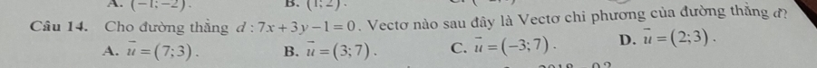 (-1;-2). B. (1;2). 
Câu 14. Cho đường thăng d:7x+3y-1=0. Vectơ nào sau đây là Vectơ chi phương của đường thắng đ
A. overline u=(7;3). B. vector u=(3;7). C. vector u=(-3;7). D. vector u=(2;3).