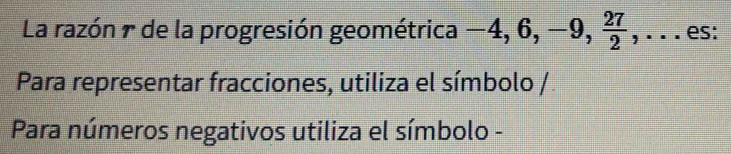 La razón π de la progresión geométrica -4, 6, -9, , .. . es: 
Para representar fracciones, utiliza el símbolo / 
Para números negativos utiliza el símbolo -