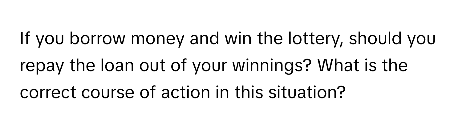 If you borrow money and win the lottery, should you repay the loan out of your winnings? What is the correct course of action in this situation?